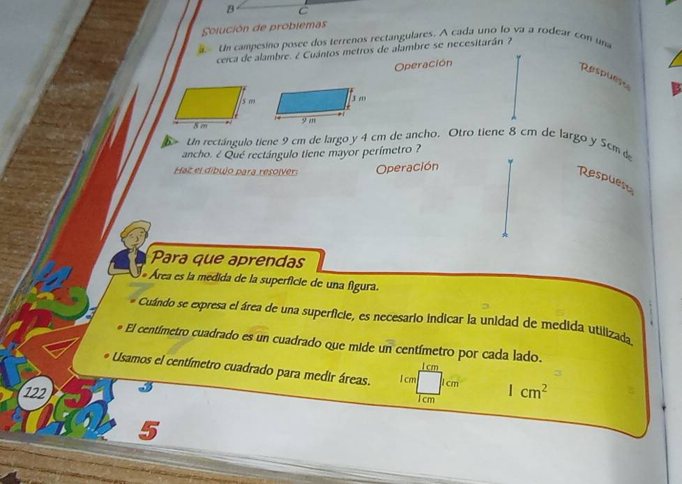 Solución de problemas 
Un campesino posee dos terrenos rectangulares. A cada uno lo va a rodear con una 
cerca de alambre. ¿ Cuántos metros de alambre se necesitarán ? 
Operación 
Respuest 
b Un rectángulo tiene 9 cm de largo y 4 cm de ancho. Otro tiene 8 cm de largo y 5cm de 
ancho. ¿ Qué rectángulo tiene mayor perímetro ? 
Haz el dibujo para resolver: 
Operación 
Respuest 
Para que aprendas 
* Área es la medida de la superficie de una figura. 
Cuándo se expresa el área de una superficie, es necesario indicar la unidad de medida utilizada. 
El centímetro cuadrado es un cuadrado que mide un centímetro por cada lado.
I cm
Usamos el centímetro cuadrado para medir áreas. l cm 1 cm
3
122 1cm 1cm^2
5