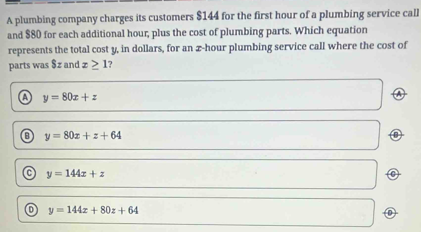 A plumbing company charges its customers $144 for the first hour of a plumbing service call
and $80 for each additional hour, plus the cost of plumbing parts. Which equation
represents the total cost y, in dollars, for an x-hour plumbing service call where the cost of
parts was $z and x≥ 1 ?
a y=80x+z
y=80x+z+64
y=144x+z
C
D y=144x+80z+64