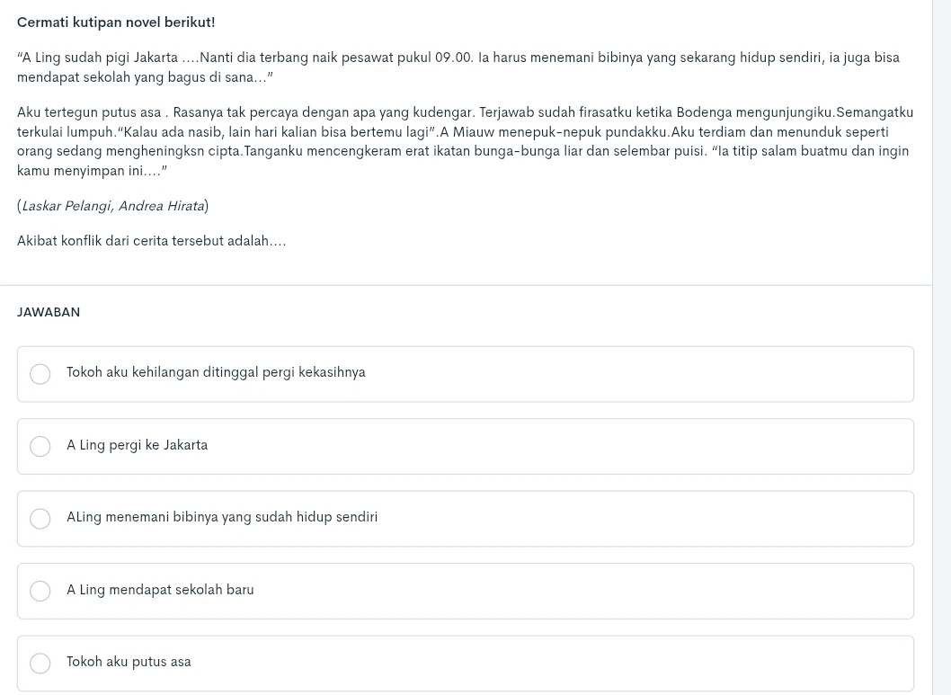 Cermati kutipan novel berikut!
“A Ling sudah pigi Jakarta …Nanti dia terbang naik pesawat pukul 09.00. Ia harus menemani bibinya yang sekarang hidup sendiri, ia juga bisa
mendapat sekolah yang bagus di sana...”
Aku tertegun putus asa . Rasanya tak percaya dengan apa yang kudengar. Terjawab sudah firasatku ketika Bodenga mengunjungiku.Semangatku
terkulai lumpuh.“Kalau ada nasib, lain hari kalian bisa bertemu agi'' .A Miauw menepuk-nepuk pundakku.Aku terdiam dan menunduk seperti
orang sedang mengheningksn cipta.Tanganku mencengkeram erat ikatan bunga-bunga liar dan selembar puisi. “la titip salam buatmu dan ingin
kamu menyimpan ini...."
(Laskar Pelangi, Andrea Hirata)
Akibat konflik dari cerita tersebut adalah…...
JAWABAN
Tokoh aku kehilangan ditinggal pergi kekasihnya
A Ling pergi ke Jakarta
ALing menemani bibinya yang sudah hidup sendiri
A Ling mendapat sekolah baru
Tokoh aku putus asa