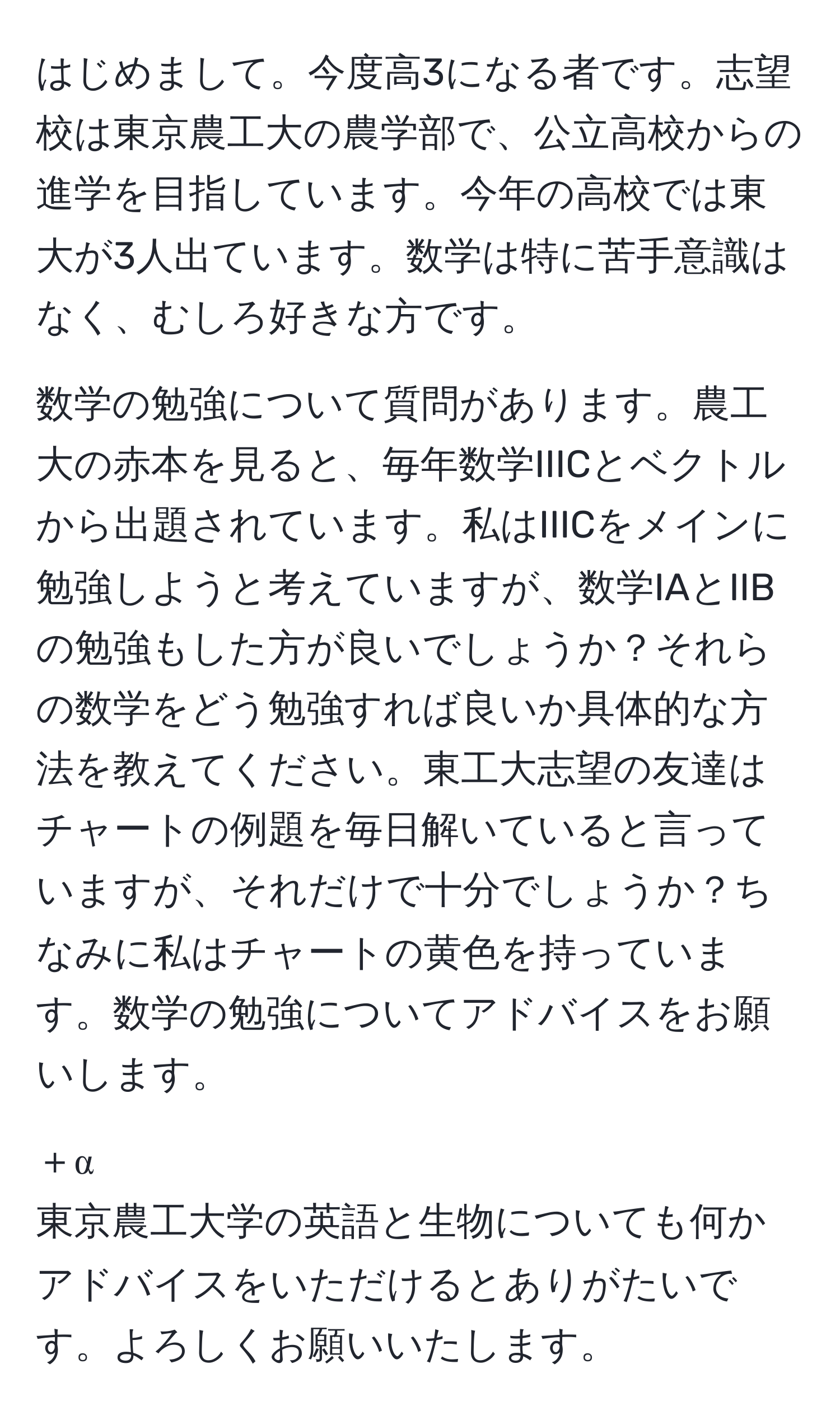 はじめまして。今度高3になる者です。志望校は東京農工大の農学部で、公立高校からの進学を目指しています。今年の高校では東大が3人出ています。数学は特に苦手意識はなく、むしろ好きな方です。

数学の勉強について質問があります。農工大の赤本を見ると、毎年数学IIICとベクトルから出題されています。私はIIICをメインに勉強しようと考えていますが、数学IAとIIBの勉強もした方が良いでしょうか？それらの数学をどう勉強すれば良いか具体的な方法を教えてください。東工大志望の友達はチャートの例題を毎日解いていると言っていますが、それだけで十分でしょうか？ちなみに私はチャートの黄色を持っています。数学の勉強についてアドバイスをお願いします。

＋α
東京農工大学の英語と生物についても何かアドバイスをいただけるとありがたいです。よろしくお願いいたします。