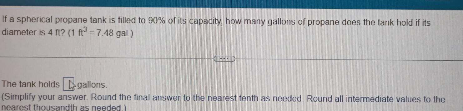 If a spherical propane tank is filled to 90% of its capacity, how many gallons of propane does the tank hold if its 
diameter is 4 ft? (1ft^3=7.48gal.)
The tank holds frac 5 gallons. 
(Simplify your answer. Round the final answer to the nearest tenth as needed. Round all intermediate values to the 
nearest thousandth as needed.)