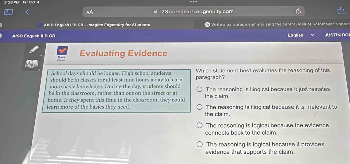 3:28 PM Fri Oct 4
Al
r23.core.learn.edgenuity.com
AISD English II B CR - Imagine Edgenuity for Students a Write a paragraph summarizing the central idea of Sotomayor's spee
AISD English II B CR English JUSTIN RO
Quick Evaluating Evidence
LApe Chack
School days should be longer. High school students Which statement best evaluates the reasoning of this
should be in classes for at least nine hours a day to learn paragraph?
more basic knowledge. During the day, students should
be in the classroom, rather than out on the street or at The reasoning is illogical because it just restates
home. If they spent this time in the classroom, they could the claim.
learn more of the basics they need. The reasoning is illogical because it is irrelevant to
the claim.
The reasoning is logical because the evidence
connects back to the claim.
The reasoning is logical because it provides
evidence that supports the claim.