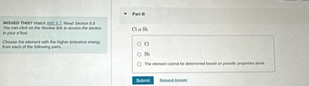 MISSED THIS? Watch /WE 9.7: Read Section 9.9
You can click on the Review link to access the section Cl or Sb
in your eText.
Choose the element with the higher ionization energy Cl
from each of the following pairs.
Sb
The ellement cannot be determined based on periodic properties alone.
Submit Request Answer