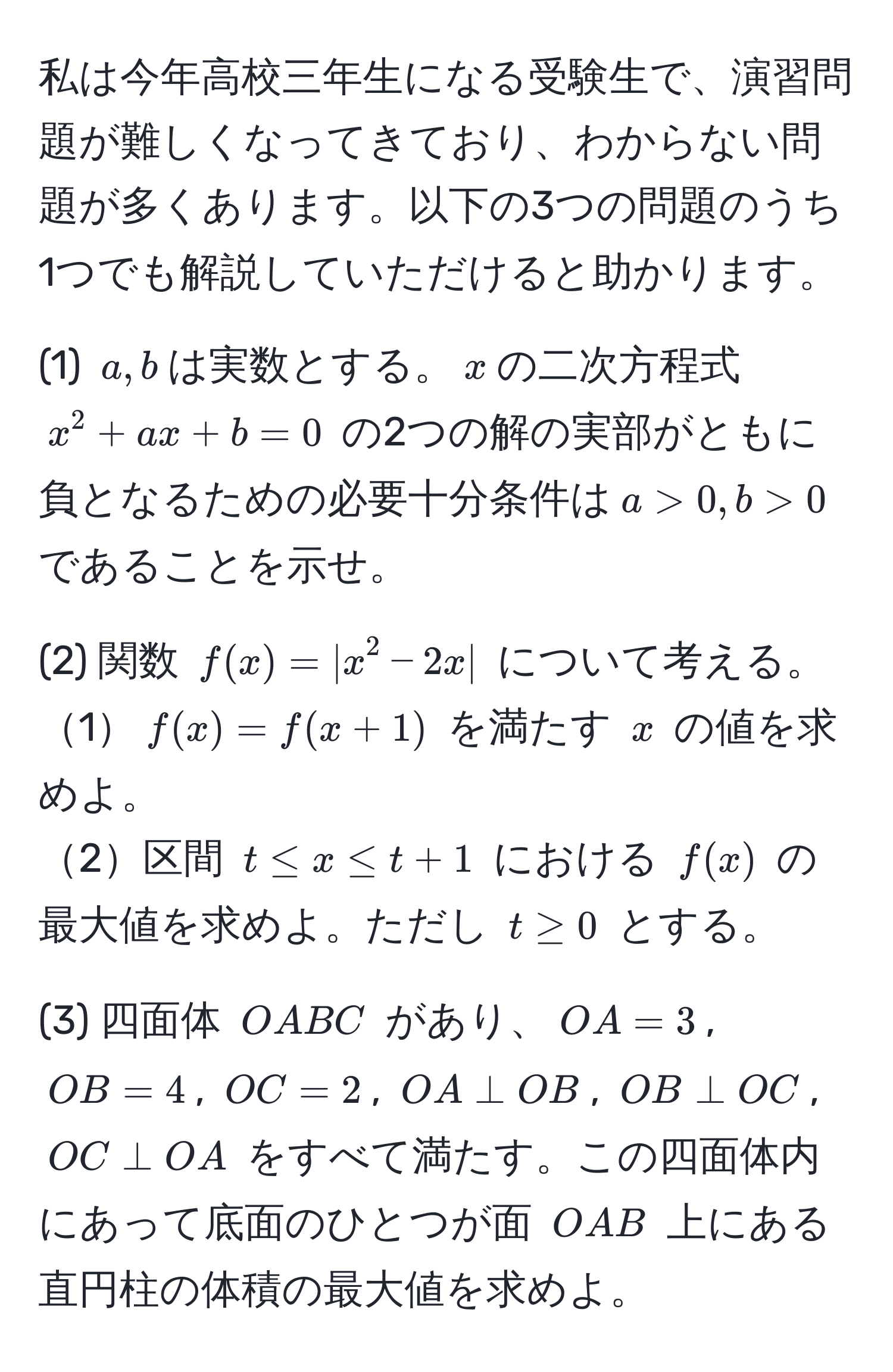 私は今年高校三年生になる受験生で、演習問題が難しくなってきており、わからない問題が多くあります。以下の3つの問題のうち1つでも解説していただけると助かります。

(1) $a, b$は実数とする。$x$の二次方程式 $x^2 + ax + b = 0$ の2つの解の実部がともに負となるための必要十分条件は$a > 0, b > 0$ であることを示せ。

(2) 関数 $f(x) = |x^2 - 2x|$ について考える。
1$f(x) = f(x + 1)$ を満たす $x$ の値を求めよ。
2区間 $t ≤ x ≤ t + 1$ における $f(x)$ の最大値を求めよ。ただし $t ≥ 0$ とする。

(3) 四面体 $OABC$ があり、$OA = 3$, $OB = 4$, $OC = 2$, $OA perp OB$, $OB perp OC$, $OC perp OA$ をすべて満たす。この四面体内にあって底面のひとつが面 $OAB$ 上にある直円柱の体積の最大値を求めよ。