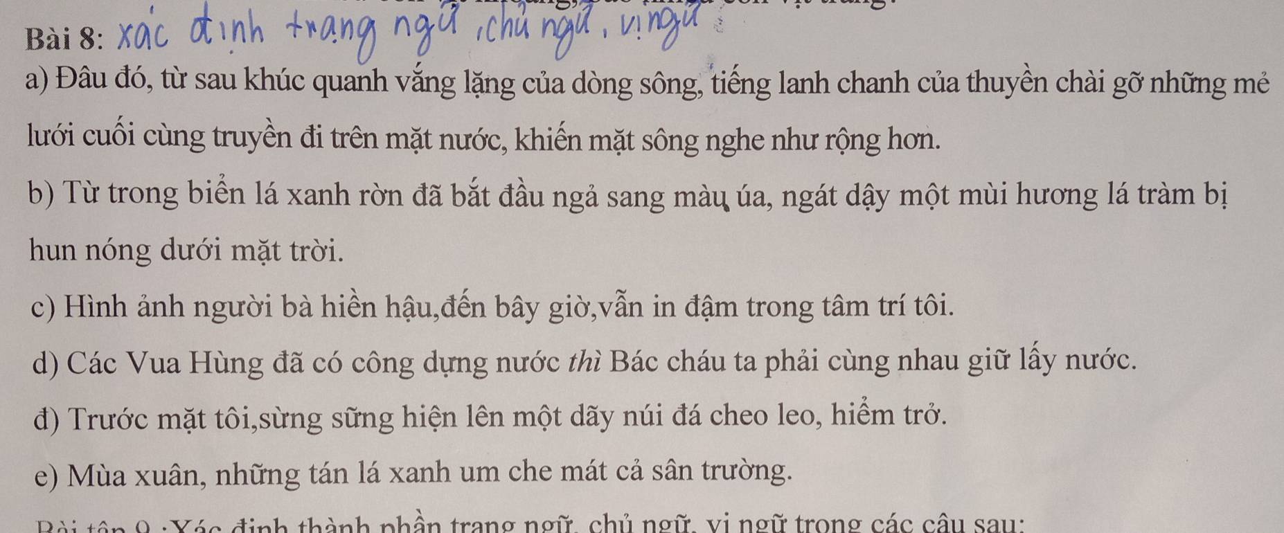 Đâu đó, từ sau khúc quanh vắng lặng của dòng sông, tiếng lanh chanh của thuyền chài gỡ những mẻ 
lưới cuối cùng truyền đi trên mặt nước, khiến mặt sông nghe như rộng hơn. 
b) Từ trong biển lá xanh rờn đã bắt đầu ngả sang màu úa, ngát dậy một mùi hương lá tràm bị 
hun nóng dưới mặt trời. 
c) Hình ảnh người bà hiền hậu,đến bây giờ,vẫn in đậm trong tâm trí tôi. 
d) Các Vua Hùng đã có công dựng nước thì Bác cháu ta phải cùng nhau giữ lấy nước. 
đ) Trước mặt tôi,sừng sững hiện lên một dãy núi đá cheo leo, hiểm trở. 
e) Mùa xuân, những tán lá xanh um che mát cả sân trường. 
. 9 : Yác định thành phần trang ngữ, chủ ngữ, vị ngữ trong các câu sau: