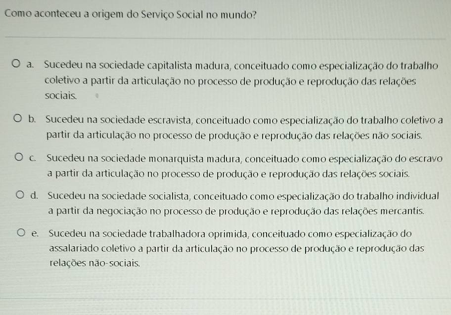 Como aconteceu a origem do Serviço Social no mundo?
_
a. Sucedeu na sociedade capitalista madura, conceituado como especialização do trabalho
coletivo a partir da articulação no processo de produção e reprodução das relações
sociais.
b. Sucedeu na sociedade escravista, conceituado como especialização do trabalho coletivo a
partir da articulação no processo de produção e reprodução das relações não sociais.
c. Sucedeu na sociedade monarquista madura, conceituado como especialização do escravo
a partir da articulação no processo de produção e reprodução das relações sociais.
d. Sucedeu na sociedade socialista, conceituado como especialização do trabalho individual
a partir da negociação no processo de produção e reprodução das relações mercantis.
e. Sucedeu na sociedade trabalhadora oprimida, conceituado como especialização do
assalariado coletivo a partir da articulação no processo de produção e reprodução das
relações não-sociais.