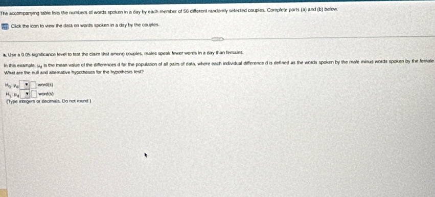 The accompanying tabie lists the numbers of words spoken in a day by each member of 56 different randomly selected couples. Complete parts (a) and (b) below. 
Click the icon to view the data on words spoken in a day by the couples. 
. Use a 0.05 significance level to test the claim that among couples, males speak fewer words in a day than females. 
In this example mu _s is the mean value of the differences d for the population of all pairs of data, where each individual difference d is defined as the words spoken by the male minus words spoken by the female 
What are the null and alternative hypotheses for the hypothesis test? 
H_3P_8□ _(38)^(-endarray) beginarrayr □  Yendarray  word(s) 
word(s) 
(Type integers or decimais. Do not round.)