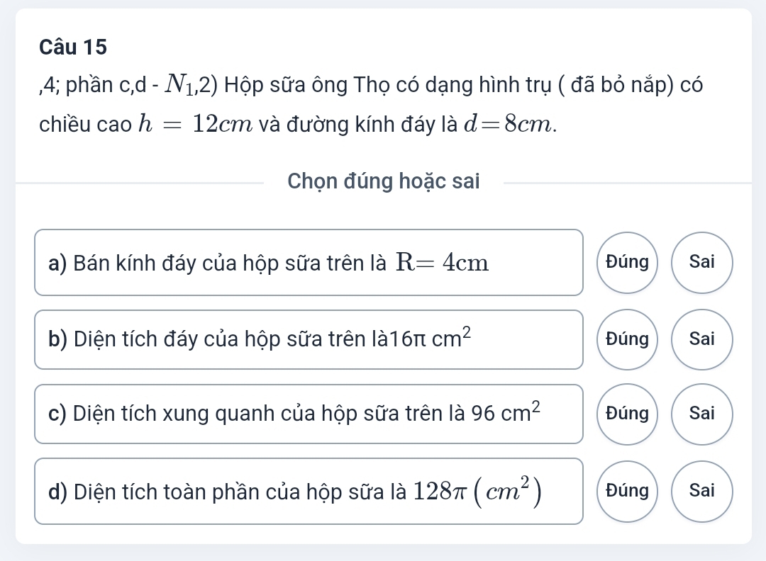 4; phần c,d-N_1,2) Hộp sữa ông Thọ có dạng hình trụ ( đã bỏ nắp) có
chiều cao h=12cm và đường kính đáy là d=8cm. 
Chọn đúng hoặc sai
a) Bán kính đáy của hộp sữa trên là R=4cm Đúng Sai
b) Diện tích đáy của hộp sữa trên là1 6π cm^2 Đúng Sai
c) Diện tích xung quanh của hộp sữa trên là 96cm^2 Đúng Sai
d) Diện tích toàn phần của hộp sữa là 128π (cm^2) Đúng Sai