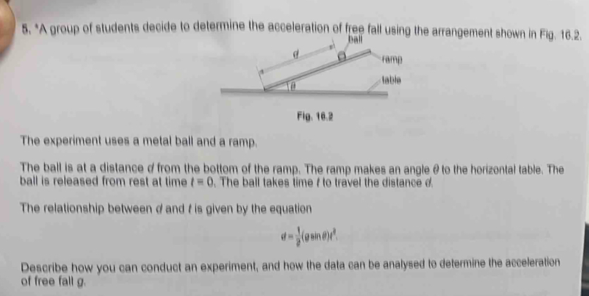 A group of students decide to determine the acceleration of free fall using the arrangement shown in Fig. 16.2. 
ball 
Fig、16.2 
The experiment uses a metal ball and a ramp. 
The ball is at a distance d from the bottom of the ramp. The ramp makes an angleθto the horizontal table. The 
ball is released from rest at time t=0. The ball takes time f to travel the distance d
The relationship between d and t is given by the equation
d= 1/2 (gsin θ )t^2. 
Describe how you can conduct an experiment, and how the data can be analysed to determine the acceleration 
of free fall g.