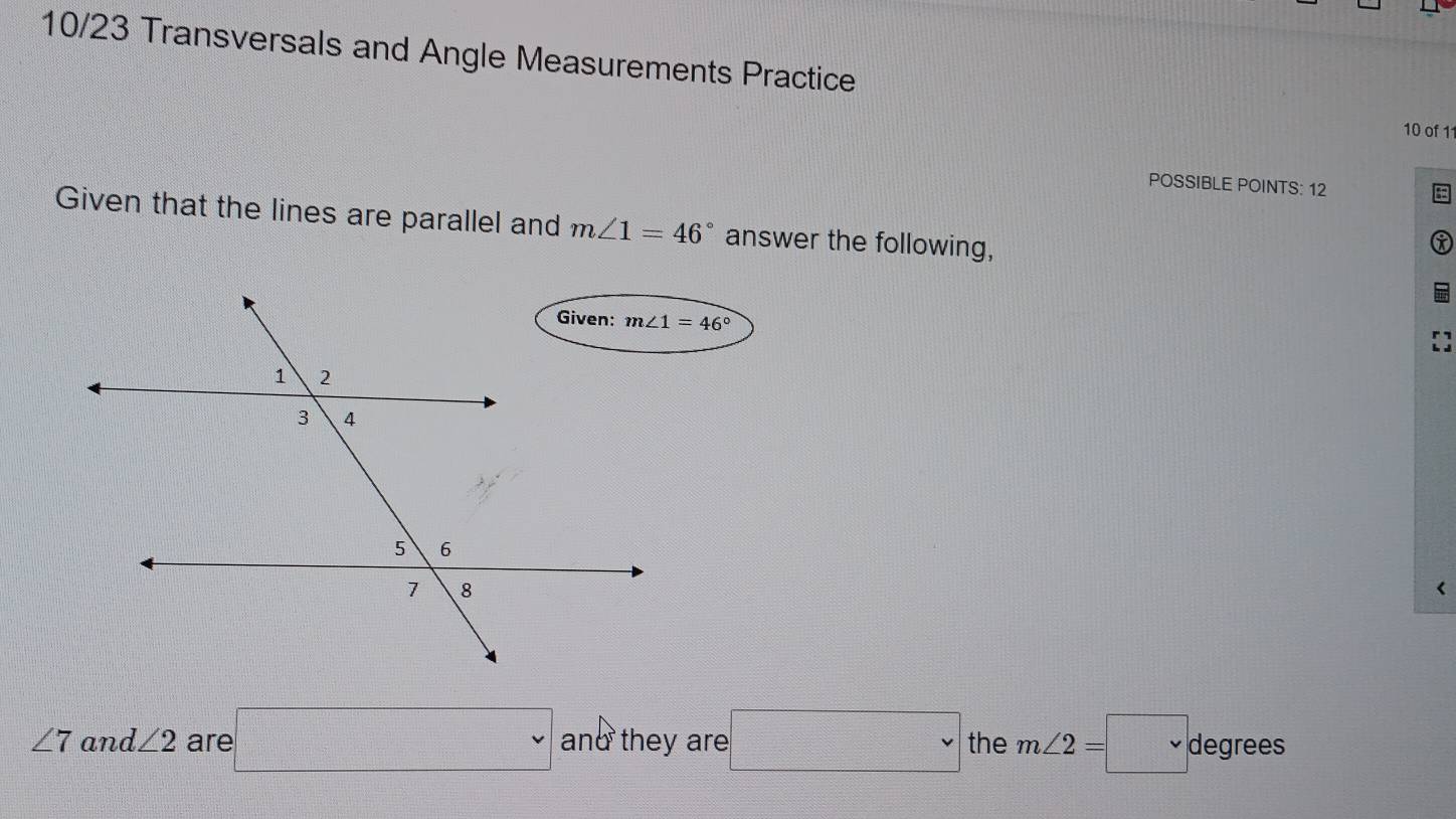 10/23 Transversals and Angle Measurements Practice
10 of 11
POSSIBLE POINTS: 12
Given that the lines are parallel and m∠ 1=46° answer the following,
<
<tex>∠ 7 and ∠ 2 are □ and they are □ the m∠ 2=□° degrees