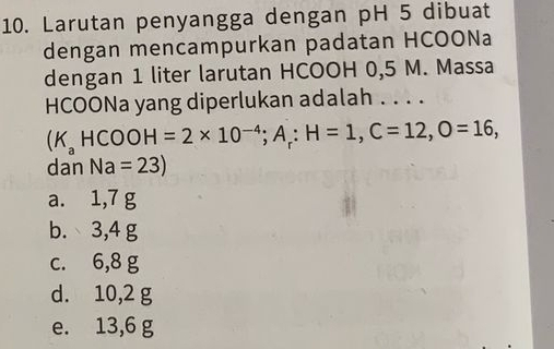 Larutan penyangga dengan pH 5 dibuat
dengan mencampurkan padatan HCOONa
dengan 1 liter larutan HCOOH 0,5 M. Massa
HCOONa yang diperlukan adalah . . . .
(K_aHCOOH=2* 10^(-4); A_r : H=1, C=12, O=16, 
dan Na=23)
a. 1,7 g
b. 3,4 g
c. 6,8 g
d. 10,2 g
e. 13,6 g