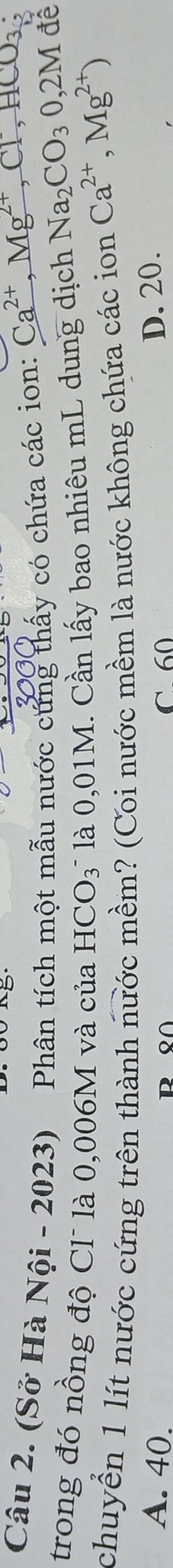 (Sở Hà Nội - 2023) Phân tích một mẫu nước cứng thấy có chứa các ion: Ca', Mg´, Cl, HCO₃
trong đó nồng độ Cl là 0,006M và của B * là 0,01M. Cần lấy bao nhiêu mL dung dịch Na_2CO_30,2M
đề
-ICO_3
chuyển 1 lít nước cứng trên thành nước mềm? (Coi nước mềm là nước không chứa các ion Ca^(2+),Mg^(2+))
A. 40. C 60
D. 20.