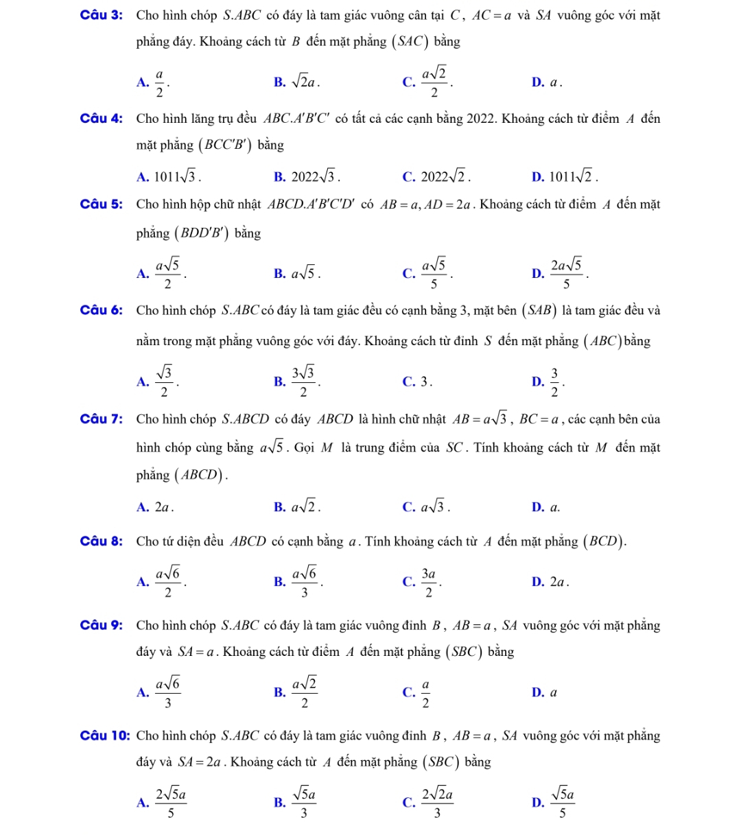 Cho hình chóp S.ABC có đáy là tam giác vuông cân tại C , AC=a và SA vuông góc với mặt
phẳng đáy. Khoảng cách từ B đến mặt phẳng (SAC) bằng
B. sqrt(2)a. C.
A.  a/2 .  asqrt(2)/2 . D. a .
Câu 4: Cho hình lăng trụ đều ABC.A 'B'C' có tất cả các cạnh bằng 2022. Khoảng cách từ điểm A đến
mặt phẳng (BCC'B') bǎng
A. 1011sqrt(3). B. 2022sqrt(3). C. 2022sqrt(2). D. 1011sqrt(2).
Câu 5:  Cho hình hộp chữ nhật ABCD.A B'C'D' có AB=a,AD=2a. Khoảng cách từ điểm A đến mặt
phắng (BDD'B') bằng
A.  asqrt(5)/2 .  asqrt(5)/5 . D.  2asqrt(5)/5 .
B. asqrt(5). C.
Câu 6: Cho hình chóp S.ABC có đáy là tam giác đều có cạnh bằng 3, mặt bên (SAB) là tam giác đều và
nằm trong mặt phẳng vuông góc với đáy. Khoảng cách từ đỉnh S đến mặt phẳng (ABC)bằng
A.  sqrt(3)/2 .  3sqrt(3)/2 . C. 3 . D.  3/2 .
B.
Câu 7: Cho hình chóp S.ABCD có đáy ABCD là hình chữ nhật AB=asqrt(3),BC=a , các cạnh bên của
hình chóp cùng bằng asqrt(5). Gọi M là trung điểm của SC . Tính khoảng cách từ M đến mặt
phẳng (ABCD) .
A. 2a . B. asqrt(2). C. asqrt(3). D. a.
Câu 8: Cho tứ diện đều ABCD có cạnh bằng a. Tính khoảng cách từ A đến mặt phẳng (BCD).
A.  asqrt(6)/2 .  asqrt(6)/3 . C.  3a/2 . D. 2a .
B.
Câu 9: Cho hình chóp S.ABC có đáy là tam giác vuông đinh B , AB=a , SA vuông góc với mặt phăng
đáy và SA=a. Khoảng cách từ điểm A đến mặt phẳng (SBC) bằng
A.  asqrt(6)/3   asqrt(2)/2  C.  a/2  D. a
B.
Câu 10: Cho hình chóp S.ABC có đáy là tam giác vuông đinh B , AB=a , SA vuông góc với mặt phẳng
đáy và SA=2a. Khoảng cách từ A đến mặt phẳng (SBC) bằng
A.  2sqrt(5)a/5   sqrt(5)a/3  C.  2sqrt(2)a/3  D.  sqrt(5)a/5 
B.