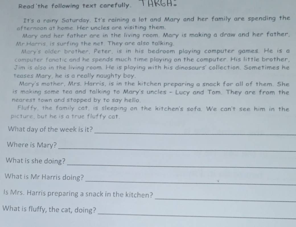 Read the following text carefully. 
It's a rainy Saturday. It's raining a lot and Mary and her family are spending the 
afternoon at home. Her uncles are visiting them. 
Mary and her father are in the living room. Mary is making a draw and her father, 
Mr.Harris, is surfing the net. They are also talking. 
Mary's older brother, Peter, is in his bedroom playing computer games. He is a 
computer fanatic and he spends much time playing on the computer. His little brother, 
Jim is also in the living room. He is playing with his dinosaurs' collection. Sometimes he 
teases Mary, he is a really naughty boy. 
Mary's mother, Mrs. Harris, is in the kitchen preparing a snack for all of them. She 
is making some tea and talking to Mary's uncles - Lucy and Tom. They are from the 
nearest town and stopped by to say hello. 
Fluffy, the family cat, is sleeping on the kitchen's sofa. We can't see him in the 
picture, but he is a true fluffy cat. 
_ 
What day of the week is it? 
Where is Mary? 
_ 
What is she doing?_ 
_ 
What is Mr Harris doing? 
_ 
Is Mrs. Harris preparing a snack in the kitchen? 
_ 
What is fluffy, the cat, doing?