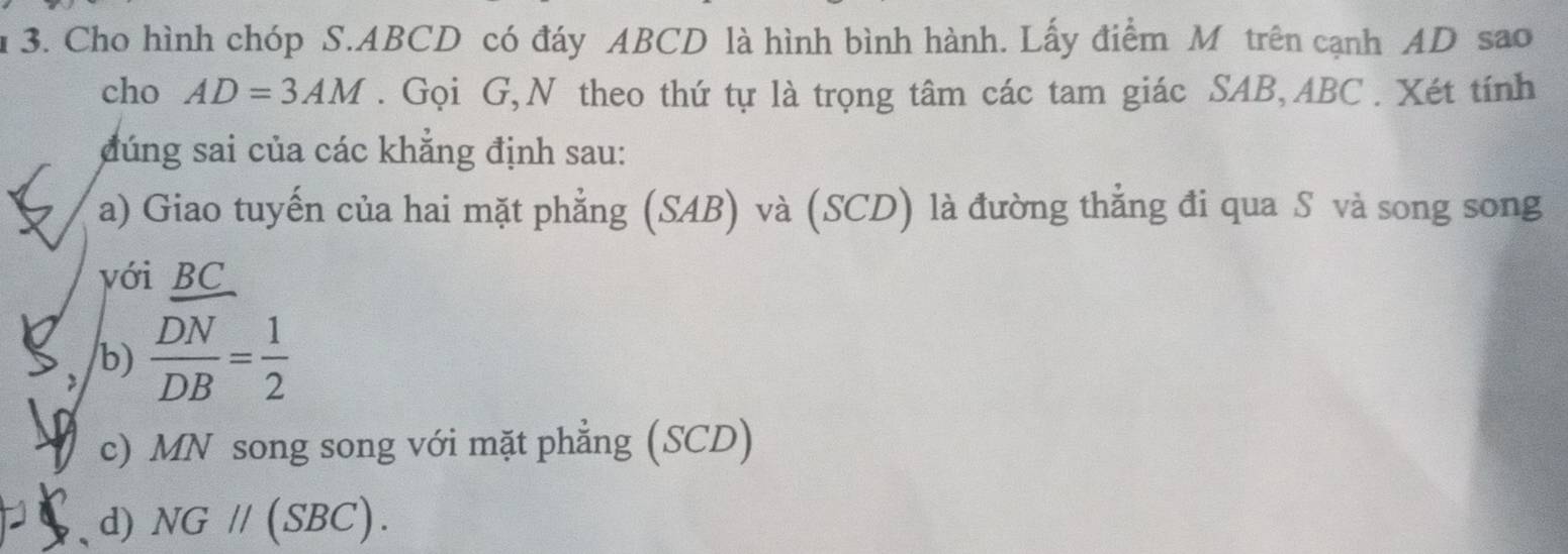 1 3. Cho hình chóp S. ABCD có đáy ABCD là hình bình hành. Lấy điểm M trên cạnh AD sao
cho AD=3AM. Gọi G,N theo thứ tự là trọng tâm các tam giác SAB, ABC. Xét tính
đúng sai của các khẳng định sau:
a) Giao tuyến của hai mặt phẳng (SAB) và (SCD) là đường thẳng đi qua S và song song
với BC
b)  DN/DB = 1/2 
c) MN song song với mặt phẳng (SCD)
d) NG//(SBC).