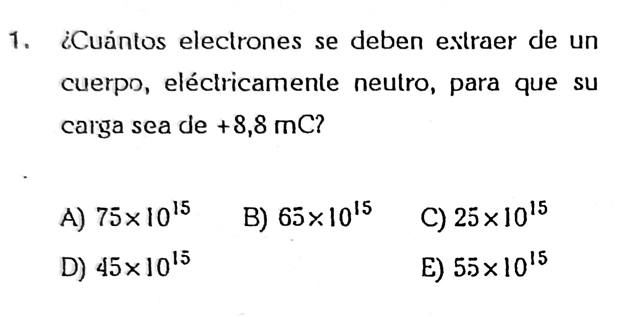 ¿Cuántos electrones se deben extraer de un
cuerpo, eléctricamente neutro, para que su
carga sea de +8,8 mC?
A) 75* 10^(15) B) 65* 10^(15) C) 25* 10^(15)
D) 45* 10^(15) E) 55* 10^(15)