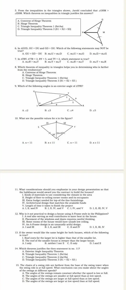 From the inequalities in the triangles shown, Jarold concluded that ∠ OHM>
∠EHM. Which theorem on inequalities in triangle justifies his answer?
A. Converse of Hinge Theorem
B. Hinge Theorem
C. Triangle Inequality Theorem 1 (Ss◊Aa)
D. Triangle Inequality Theorem 3 (S1+S2>S3
6. 1 △ GUD.GU=DU and GD>DU. Which of the following statements may NOT be
true?
B. C. D.
and TY=2 which statement is true 
7. In Δ TRY,ifTR=3,RY=5 B. m ∠ Y>m∠ T C m∠ R>m∠ T D m∠ T>m∠ R
A. m∠ R>m∠ Y
8. Which theorem of inequality in triangles helps you in determining who is farther
from the rendezvous?
A. Converse of Hinge Theorem
B. Hinge Theorem
C. Triangle Inequality Theorem 1 (SsōAa)
D. Triangle Inequality Theorem 3 (S1+S2>S3)
9. Which of the following angles is an exterior angle of ATPR?
A. ∠2 B. ∠3 C. ∠4 D. ∠5
10. What are the possible values for x in the figure?
A. B. C. D
11. What considerations should you emphasize in your design presentation so that
the balikbayan would award you the contract to build the houses?
I. Kinds of materials to use considering the climate in the area
II. Height of floor-to-ceiling corner rooms and its occupants
III. Extra budget needed for top-of-the-line furnishings
IV. Architectural design that matches the available funds
V. Length of time it takes to finish the project
A. I, II, and IV B. I, II, IV, and V C. I, IV, and V D. I, II, III, IV, V
12. Why is it not practical to design a house using A-Frame style in the Philippines?
l. A roof also serving as wall contributes to more heat in the house.
II. Placement of the windows and doors requires careful thinking.
III. Some rooms of the house would have unsafe low ceiling.
IV. An A-Frame design is an unusually artful design.
A. I and III C. II and IV D. I, II, III, IV
13. If the owner would like the same height for both houses, which of the following
I. Roof costs for the larger lot is higher than that of the smaller lot,
II. The roof of the smaller house is steeper than the larger house.
A. I only B. neither I nor II C. II only D. I and II
14. Which theorem justifies the then-statement in no. 11?
A. Exterior Angle Inequality Theorem
B. Triangle Inequality Theorem 1 (Ss◊Aa)
C. Triangle Inequality Theorem 2 (Aa◊Ss)
D. Triangle Inequality Theorem 3 (S1+S2>S3)
15. The chairs of a swing ride are farthest from the base of the swing tower when
of the swings at different speeds?
A. The angles of the swings remain constant whether the speed is low or full.
B. The angles of the swings are smaller at full speed than at low speed.
C. The angles of the swings are larger at full speed than at low speed
D. The angles of the swings are larger at low speed than at full speed