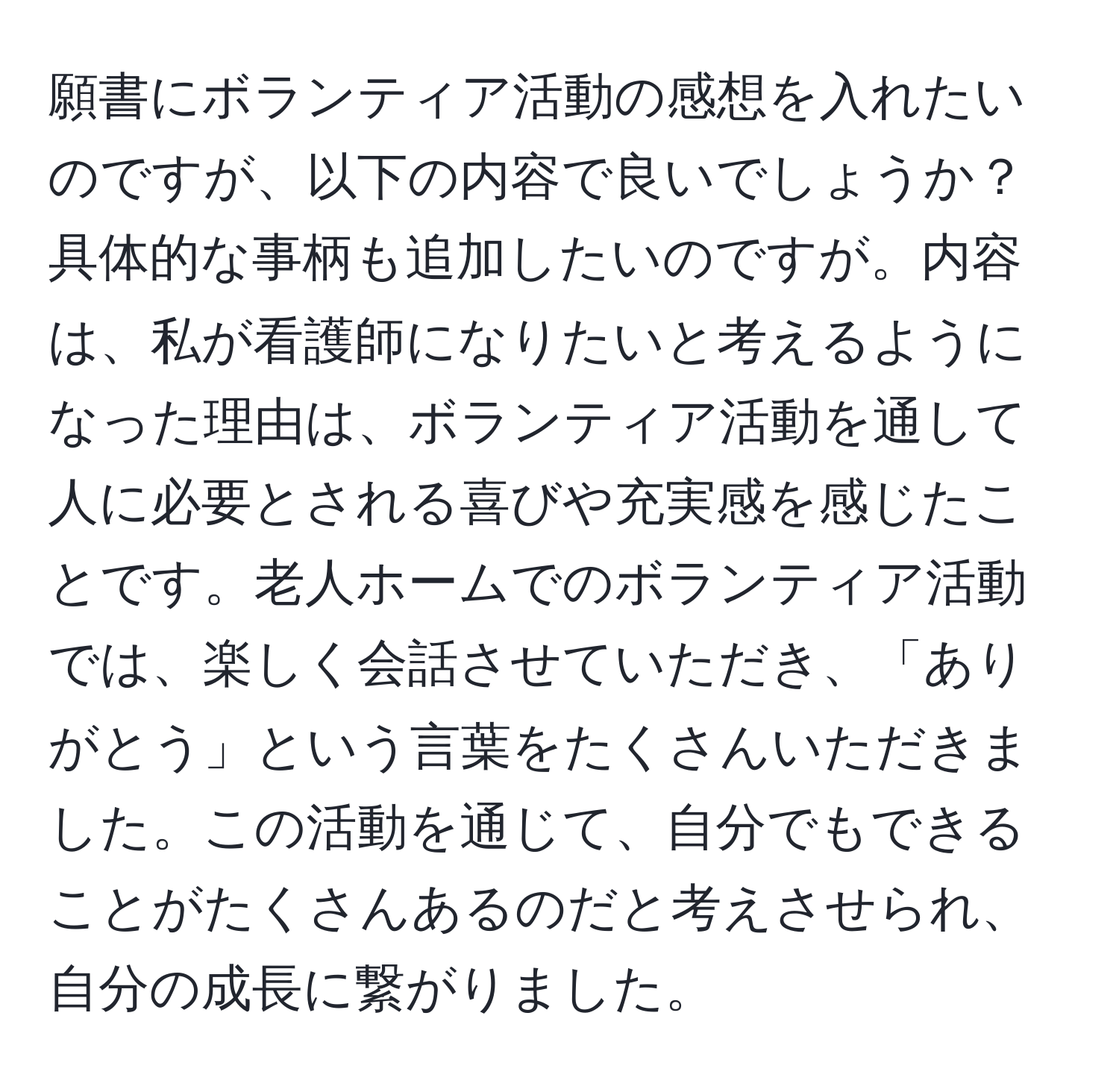 願書にボランティア活動の感想を入れたいのですが、以下の内容で良いでしょうか？具体的な事柄も追加したいのですが。内容は、私が看護師になりたいと考えるようになった理由は、ボランティア活動を通して人に必要とされる喜びや充実感を感じたことです。老人ホームでのボランティア活動では、楽しく会話させていただき、「ありがとう」という言葉をたくさんいただきました。この活動を通じて、自分でもできることがたくさんあるのだと考えさせられ、自分の成長に繋がりました。