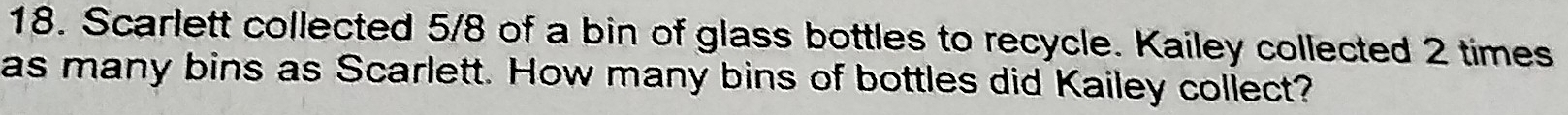 Scarlett collected 5/8 of a bin of glass bottles to recycle. Kailey collected 2 times
as many bins as Scarlett. How many bins of bottles did Kailey collect?