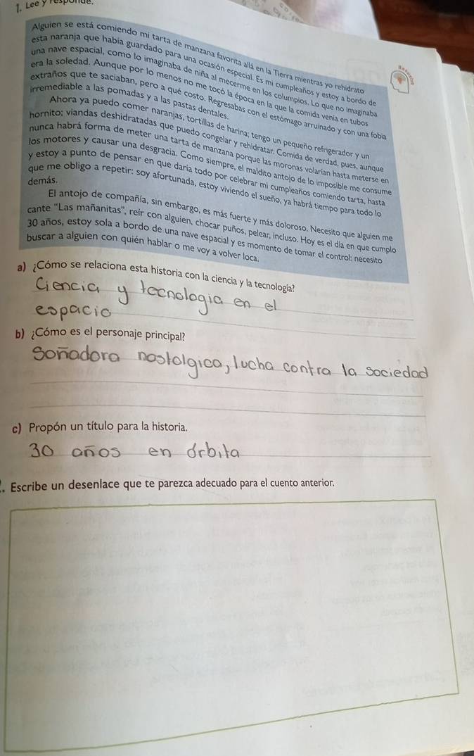 Lee y responau.
Alguien se está comiendo mi tarta de manzana favorita allá en la Tierra mientras yo rehidrat
esta naranja que había guardado para una ocasión especial. Es mi cumpleaños y estoy a bordo de
una nave espacial, como lo imaginaba de niña al mecerme en los columpios. Lo que no imaginat
era la soledad. Aunque por lo menos no me tocó la época en la que la comida venía en tubo
irremediable a las pomadas y a las pastas dentales
extraños que te saciaban, pero a qué costo. Regresabas con el estómago arruinado y con una fobi
Ahora ya puedo comer naranjas, tortillas de harina; tengo un pequeño refrigerador y un
hornito; viandas deshidratadas que puedo congelar y rehidratar. Comida de verdad, pues, aunqu
nunca habrá forma de meter una tarta de manzana porque las moronas volarian hasta meterse en
los motores y causar una desgracia. Como siempre, el maldito antojo de lo imposible me consum
y estoy a punto de pensar en que daría todo por celebrar mi cumpleaños comiendo tarta, hasta
demás.
que me obligo a repetir: soy afortunada, estoy viviendo el sueño, ya habrá tiempo para todo lo
El antojo de compañía, sin embargo, es más fuerte y más doloroso. Necesito que alguien me
cante ''Las mañanitas'', reir con alguien, chocar puños, pelear, incluso. Hoy es el día en que cumoplo
30 años, estoy sola a bordo de una nave espacial y es momento de tomar el control: necesito
buscar a alguien con quién hablar o me voy a volver loca.
_
a) ¿Cómo se relaciona esta historia con la ciencia y la tecnología?
_
b) ¿Cómo es el personaje principal?
_
_
_
c) Propón un título para la historia.
_
_
. Escribe un desenlace que te parezca adecuado para el cuento anterior.