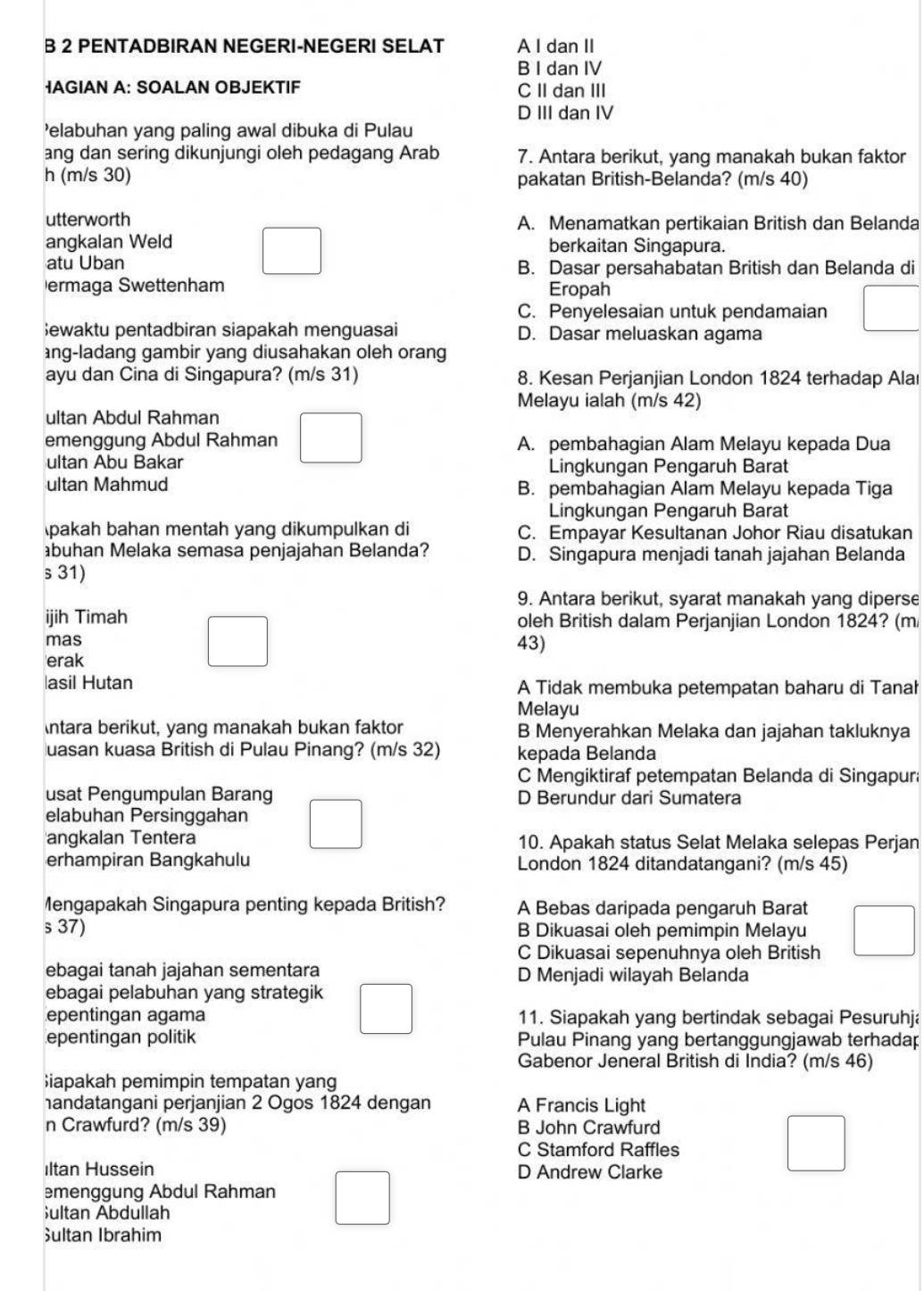 PENTADBIRAN NEGERI-NEGERI SELAT A I dan II
B I dan IV
IAGIAN A: SOALAN OBJEKTIF C II dan III
D III dan IV
'elabuhan yang paling awal dibuka di Pulau
ang dan sering dikunjungi oleh pedagang Arab 7. Antara berikut, yang manakah bukan faktor
h (m/s 30) pakatan British-Belanda? (m/s 40)
utterworth A. Menamatkan pertikaian British dan Belanda
angkalan Weld berkaitan Singapura.
atu Uban B. Dasar persahabatan British dan Belanda di
ermaga Swettenham Eropah
C. Penyelesaian untuk pendamaian
ewaktu pentadbiran siapakah menguasai D. Dasar meluaskan agama
ng-ladang gambir yang diusahakan oleh orang
ayu dan Cina di Singapura? (m/s 31) 8. Kesan Perjanjian London 1824 terhadap Alaı
Melayu ialah (m/s 42)
ultan Abdul Rahman
emenggung Abdul Rahman A. pembahagian Alam Melayu kepada Dua
ultan Abu Bakar Lingkungan Pengaruh Barat
ultan Mahmud B. pembahagian Alam Melayu kepada Tiga
Lingkungan Pengaruh Barat
pakah bahan mentah yang dikumpulkan di C. Empayar Kesultanan Johor Riau disatukan
buhan Melaka semasa penjajahan Belanda? D. Singapura menjadi tanah jajahan Belanda
s 31)
9. Antara berikut, syarat manakah yang diperse
ijih Timah oleh British dalam Perjanjian London 1824? (m
mas 43)
'erak
asil Hutan A Tidak membuka petempatan baharu di Tanał
Melayu
ntara berikut, yang manakah bukan faktor B Menyerahkan Melaka dan jajahan takluknya
uasan kuasa British di Pulau Pinang? (m/s 32) kepada Belanda
C Mengiktiraf petempatan Belanda di Singapur
usat Pengumpulan Barang D Berundur dari Sumatera
elabuhan Persinggahan
angkalan Tentera 10. Apakah status Selat Melaka selepas Perjan
erhampiran Bangkahulu London 1824 ditandatangani? (m/s 45)
Mengapakah Singapura penting kepada British? A Bebas daripada pengaruh Barat
s37) B Dikuasai oleh pemimpin Melayu
C Dikuasai sepenuhnya oleh British
ebagai tanah jajahan sementara D Menjadi wilayah Belanda
ebagai pelabuhan yang strategik
epentingan agama 11. Siapakah yang bertindak sebagai Pesuruhja
epentingan politik Pulau Pinang yang bertanggungjawab terhadap
Gabenor Jeneral British di India? (m/s 46)
iapakah pemimpin tempatan yang
andatangani perjanjian 2 Ogos 1824 dengan A Francis Light
n Crawfurd? (m/s 39) B John Crawfurd
C Stamford Raffles
Iltan Hussein D Andrew Clarke
emenggung Abdul Rahman
;ultan Abdullah
Sultan Ibrahim