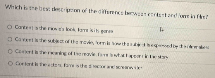 Which is the best description of the difference between content and form in fılm?
Content is the movie's look, form is its genre
Content is the subject of the movie, form is how the subject is expressed by the fılmmakers
Content is the meaning of the movie, form is what happens in the story
Content is the actors, form is the director and screenwriter