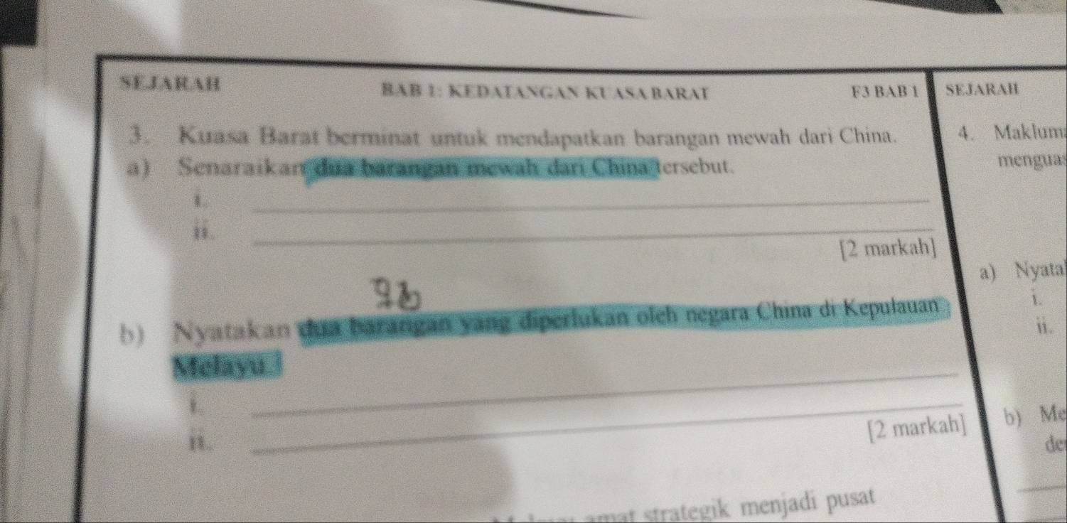 SEJARAH BAB 1: KEDATANGAN KUASA BARAT F3 BAB 1 SEJARAH 
3. Kuasa Barat berminat untuk mendapatkan barangan mewah dari China. 4. Maklum 
a) Senaraikarı dua barangan mewah dari China tersebut. menguas 
1 
_ 
B. 
_ 
[2 markah] 
a) Nyata 
b) Nyatakan dua barangan yang diperlukan olch negara China di Kepulauan 
i. 
ii. 
Melayu_ 
_ 
[2 markah] b) Mẹ 
de 
mat strategik menjadi pusat 
_