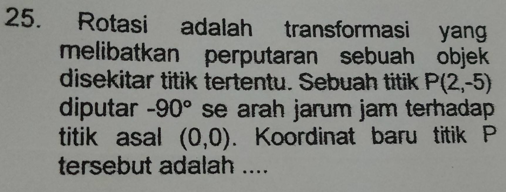 Rotasi adalah transformasi yang 
melibatkan perputaran sebuah objek 
disekitar titik tertentu. Sebuah titik P(2,-5)
diputar -90° se arah jarum jam terhadap. 
titik asal (0,0). Koordinat baru titik P
tersebut adalah ....