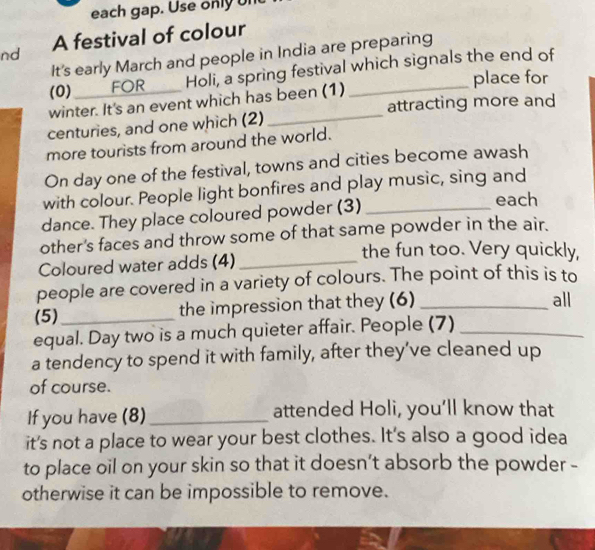 each gap. Use only ur 
nd A festival of colour 
It's early March and people in India are preparing 
(0) _FOR Holi, a spring festival which signals the end of 
place for 
winter. It's an event which has been (1) 
centuries, and one which (2)_ attracting more and 
more tourists from around the world. 
On day one of the festival, towns and cities become awash 
with colour. People light bonfires and play music, sing and 
dance. They place coloured powder (3) _each 
other's faces and throw some of that same powder in the air. 
Coloured water adds (4)_ 
the fun too. Very quickly, 
people are covered in a variety of colours. The point of this is to 
(5)_ the impression that they (6) _all 
equal. Day two is a much quieter affair. People (7)_ 
a tendency to spend it with family, after they’ve cleaned up 
of course. 
If you have (8) _attended Holi, you’ll know that 
it's not a place to wear your best clothes. It's also a good idea 
to place oil on your skin so that it doesn’t absorb the powder - 
otherwise it can be impossible to remove.