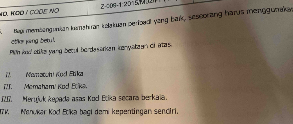 Z-009 -1:20
NO. KOD / CODE NO 
Bagi membangunkan kemahiran kelakuan peribadi yang baik, seseorang harus menggunakar 
etika yang betul. 
Pilih kod etika yang betul berdasarkan kenyataan di atas. 
II. Mematuhi Kod Etika 
III. Memahami Kod Etika. 
IIII. Merujuk kepada asas Kod Etika secara berkala. 
IIV. Menukar Kod Etika bagi demi kepentingan sendiri.