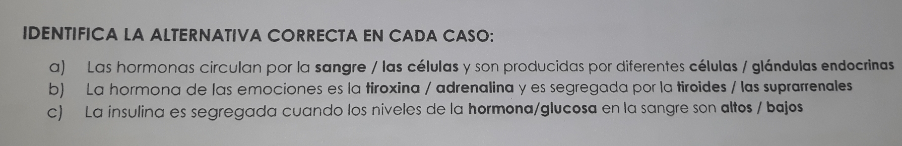 IDENTIFICA LA ALTERNATIVA CORRECTA EN CADA CASO: 
a) Las hormonas circulan por la sangre / las células y son producidas por diferentes células / glándulas endocrinas 
b) La hormona de las emociones es la tiroxina / adrenalina y es segregada por la tiroides / las suprarrenales 
c) La insulina es segregada cuando los niveles de la hormona/glucosa en la sangre son altos / bajos