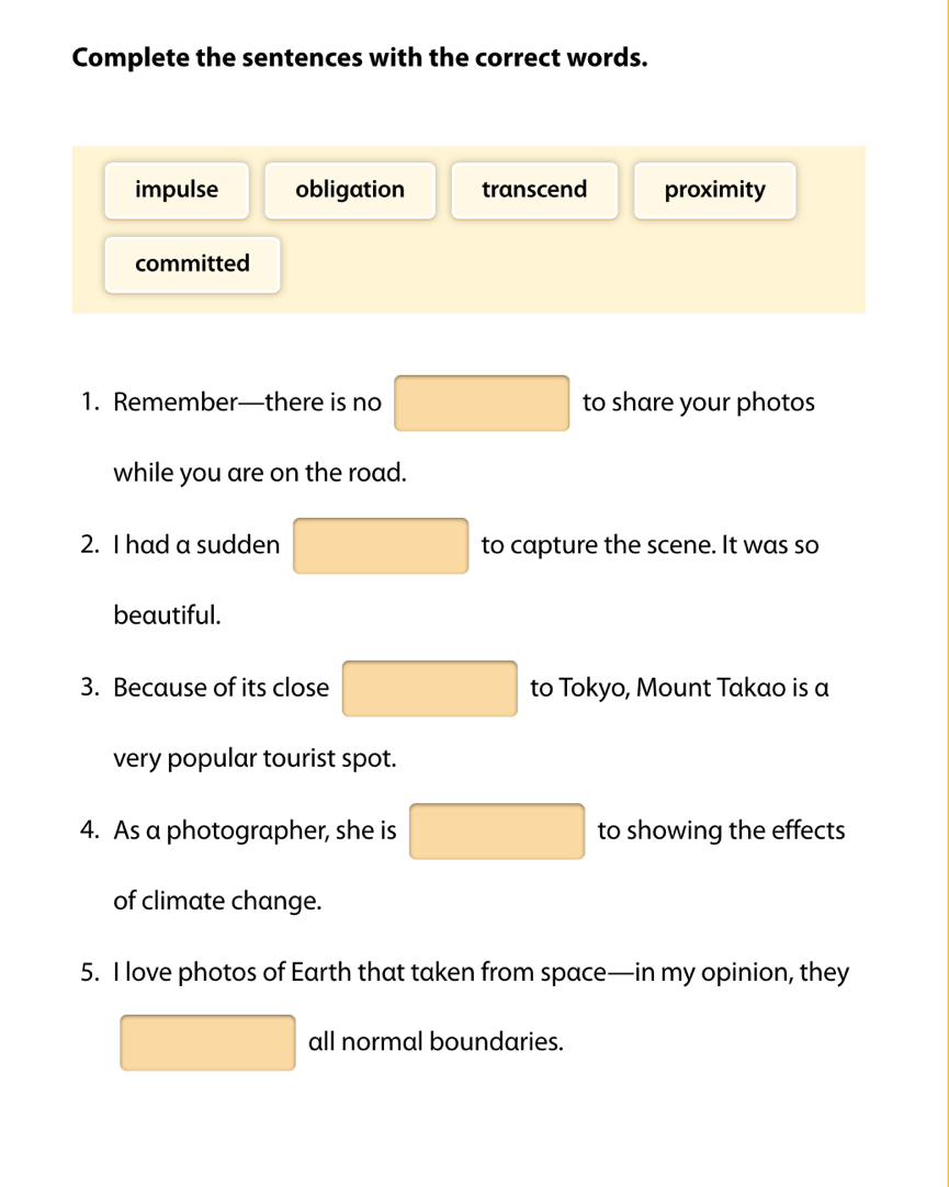 Complete the sentences with the correct words.
impulse obligation transcend proximity
committed
1. Remember—there is no □ to share your photos
while you are on the road.
2. I had a sudden □ to capture the scene. It was so
beautiful.
3. Because of its close □ to Tokyo, Mount Takao is a
very popular tourist spot.
4. As a photographer, she is □ to showing the effects
of climate change.
5. I love photos of Earth that taken from space—in my opinion, they
□ all normal boundaries.