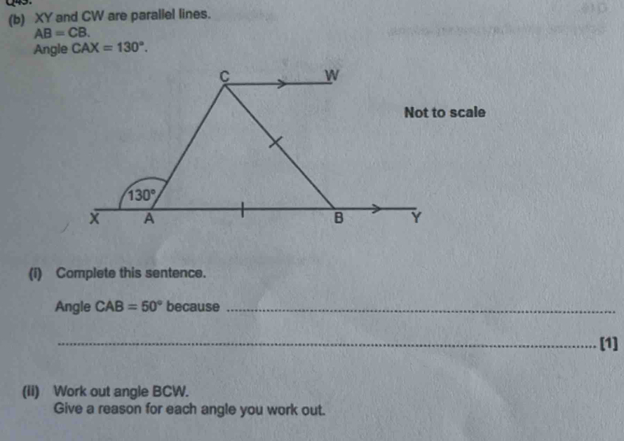 XY and CW are parallel lines.
AB=CB.
Angle CAX=130°.
scale
(i) Complete this sentence.
Angle CAB=50° because_
_[1]
(Ii) Work out angle BCW.
Give a reason for each angle you work out.