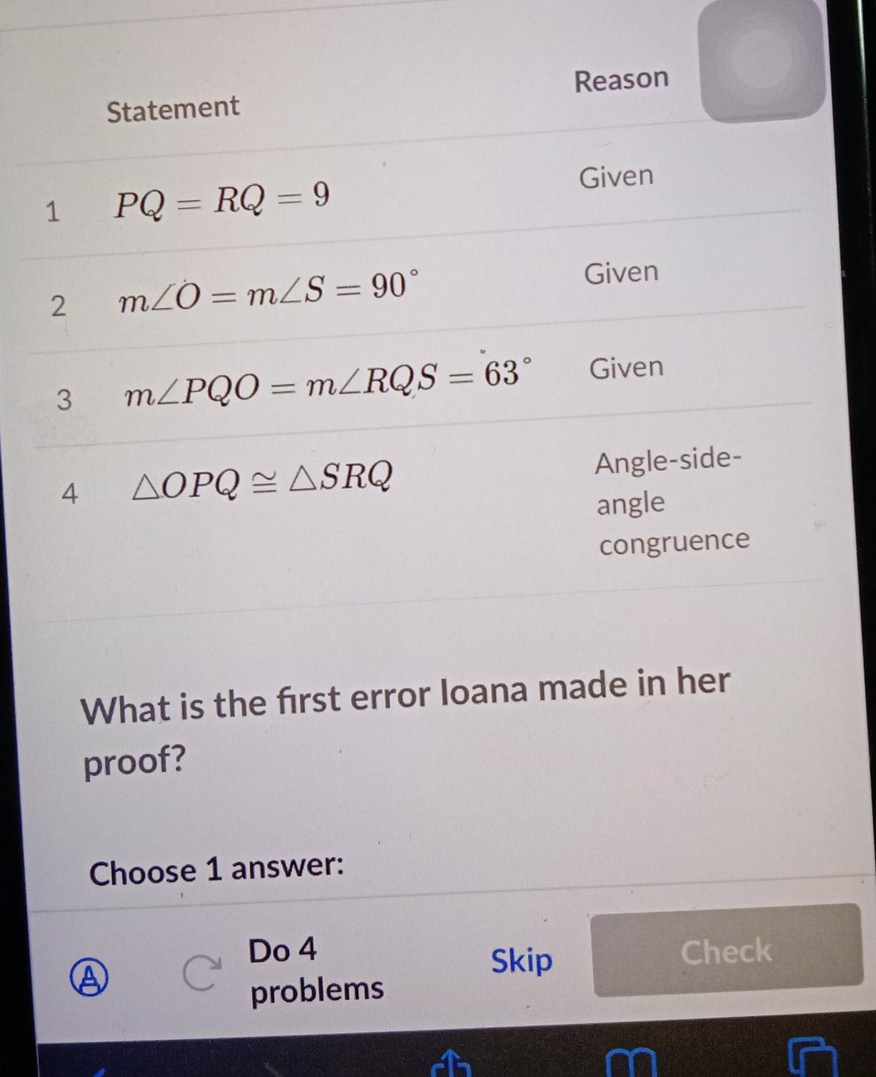 Reason 
Statement 
1 PQ=RQ=9
Given 
2 m∠ O=m∠ S=90°
Given 
3 m∠ PQO=m∠ RQS=63° Given 
4 △ OPQ≌ △ SRQ Angle-side- 
angle 
congruence 
What is the first error loana made in her 
proof? 
Choose 1 answer: 
Do 4 Check 
Skip 
problems