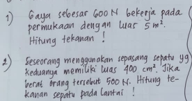 Gaya seloesar 600 N bekerja pada 
permukaan dengan was 5m^2. 
Hitung tekanan! 
③ ) Seseorang mengunakan sepasang sepato ug 
Keduanga memiliki was 400cm^2.Jika 
berat orang tersebut 500 N. Hitung te- 
kanan sepatu pada Cantai!