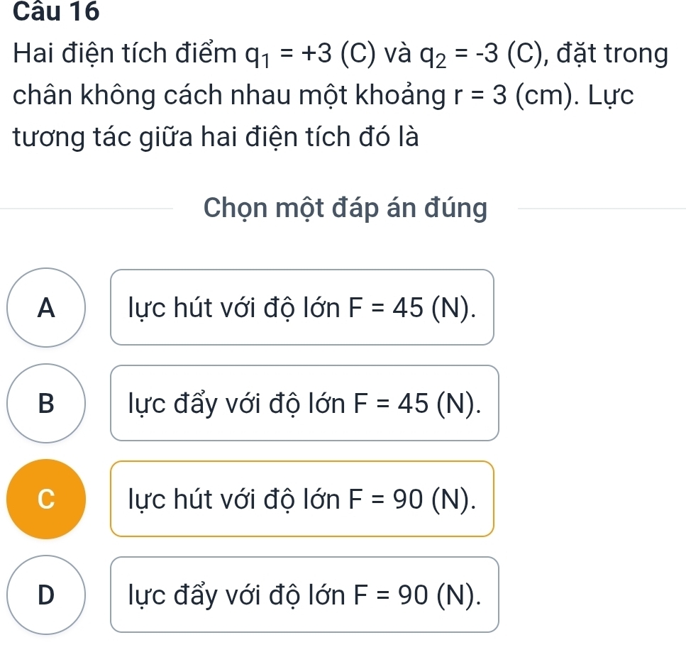 Hai điện tích điểm q_1=+3 (C) và q_2=-3 (C), đặt trong
chân không cách nhau một khoảng r=3(cm). L U c
tương tác giữa hai điện tích đó là
Chọn một đáp án đúng
A lực hút với độ lớn F=45(N).
B lực đẩy với độ lớn F=45(N).
C lực hút với độ lớn F=90(N).
D lực đẩy với độ lớn F=90^ (N).