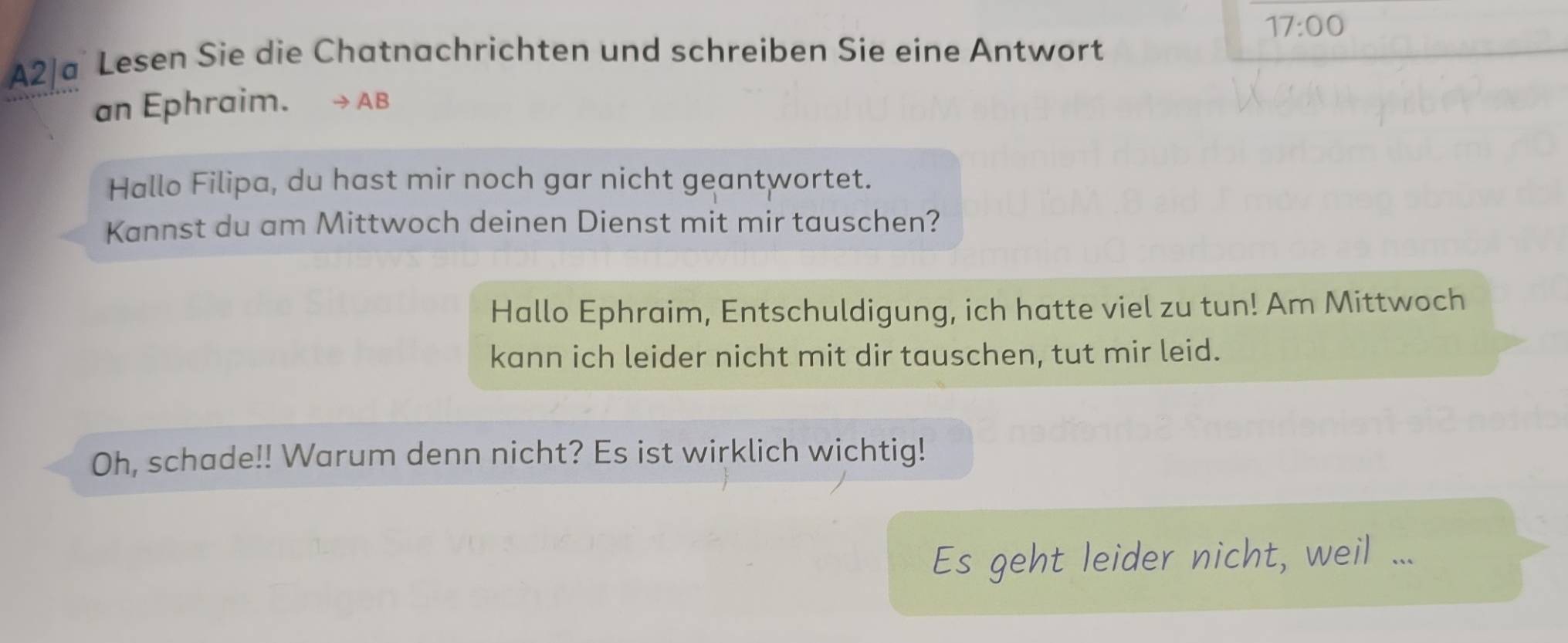 17:00 
A2|a Lesen Sie die Chatnachrichten und schreiben Sie eine Antwort 
an Ephraim. AB 
Hallo Filipa, du hast mir noch gar nicht geantwortet. 
Kannst du am Mittwoch deinen Dienst mit mir tauschen? 
Hallo Ephraim, Entschuldigung, ich hatte viel zu tun! Am Mittwoch 
kann ich leider nicht mit dir tauschen, tut mir leid. 
Oh, schade!! Warum denn nicht? Es ist wirklich wichtig! 
Es geht leider nicht, weil ...