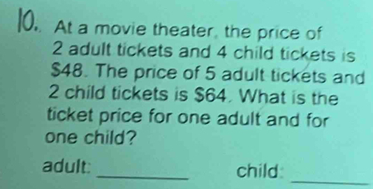 At a movie theater, the price of
2 adult tickets and 4 child tickets is
$48. The price of 5 adult tickets and
2 child tickets is $64. What is the 
ticket price for one adult and for 
one child? 
_ 
adult: _child: