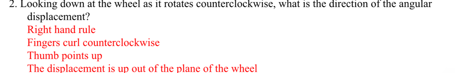 Looking down at the wheel as it rotates counterclockwise, what is the direction of the angular
displacement?
Right hand rule
Fingers curl counterclockwise
Thumb points up
The displacement is up out of the plane of the wheel