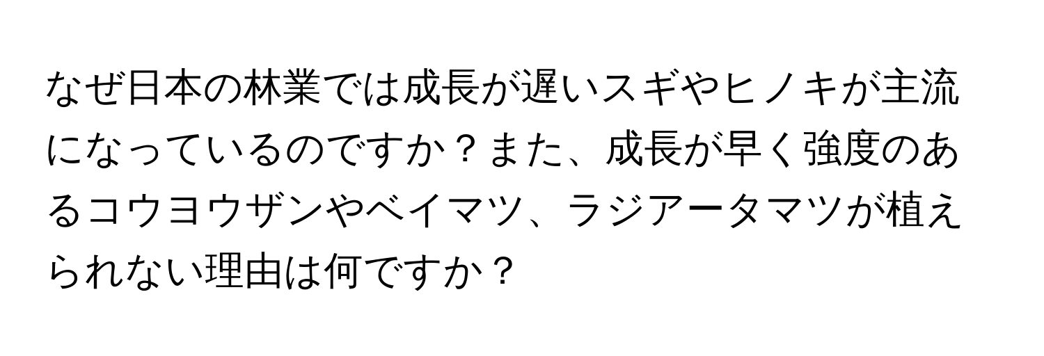 なぜ日本の林業では成長が遅いスギやヒノキが主流になっているのですか？また、成長が早く強度のあるコウヨウザンやベイマツ、ラジアータマツが植えられない理由は何ですか？