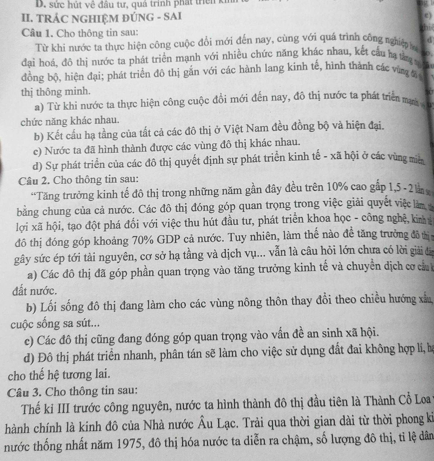 sức hút về đầu tư, quá trinh phát trei ki
II. TRÁC NGHIỆM ĐÚNG - SAI
e)
Câu 1. Cho thông tin sau: ghiệ
d
Từ khi nước ta thực hiện công cuộc đổi mới đến nay, cùng với quá trình công nghiệp ha  ,
đại hoá, đô thị nước ta phát triển mạnh với nhiều chức năng khác nhau, kết cấu hạ tằng mi ăy
đồng bộ, hiện đại; phát triển đô thị gắn với các hành lang kinh tế, hình thành các vùng độ
thị thông minh. 107
a) Từ khi nước ta thực hiện công cuộc đổi mới đến nay, đô thị nước ta phát triển mạnh v 
chức năng khác nhau.
b) Kết cấu hạ tầng của tất cả các đô thị ở Việt Nam đều đồng bộ và hiện đại.
c) Nước ta đã hình thành được các vùng đô thị khác nhau.
d) Sự phát triển của các đô thị quyết định sự phát triển kinh tế - xã hội ở các vùng miền
Câu 2. Cho thông tin sau:
“Tăng trưởng kinh tế đô thị trong những năm gần đây đều trên 10% cao gấp 1,5 - 2 lần s
bằng chung của cả nước. Các đô thị đóng góp quan trọng trong việc giải quyết việc làm, tả
lợi xã hội, tạo đột phá đối với việc thu hút đầu tư, phát triển khoa học - công nghệ, kinh tế
đô thị đóng góp khoảng 70% GDP cả nước. Tuy nhiên, làm thế nào để tăng trưởng đô thịn
gây sức ép tới tài nguyên, cơ sở hạ tầng và dịch vụ... vẫn là câu hỏi lớn chưa có lời giải đáp
a) Các đô thị đã góp phần quan trọng vào tăng trưởng kinh tế và chuyển dịch cơ cầu k
đất nước.
b) Lối sống đô thị đang làm cho các vùng nông thôn thay đổi theo chiều hướng xấu,
cuộc sống sa sút...
c) Các đô thị cũng đang đóng góp quan trọng vào vấn đề an sinh xã hội.
d) Đô thị phát triển nhanh, phân tán sẽ làm cho việc sử dụng đất đai không hợp lí, hạ
cho thế hệ tương lai.
Câu 3. Cho thông tin sau:
Thế kỉ III trước công nguyên, nước ta hình thành đô thị đầu tiên là Thành Cổ Loa
hành chính là kinh đô của Nhà nước Âu Lạc. Trải qua thời gian dài từ thời phong ki
tnhước thống nhất năm 1975, đô thị hóa nước ta diễn ra chậm, số lượng đô thị, tỉ lệ dân