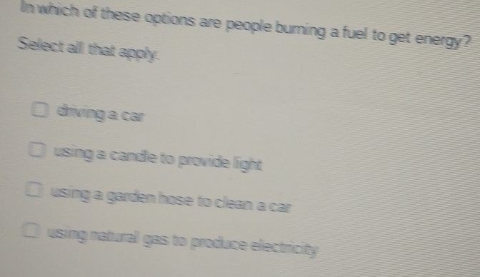 In which of these options are people burning a fuel to get energy?
Select all that apply.
driving a car
using a candle to provide light
using a garden hose to clean a car .
using natural gas to produce electricity