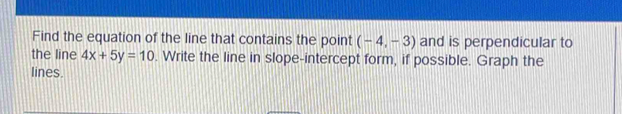 Find the equation of the line that contains the point (-4,-3) and is perpendicular to 
the line 4x+5y=10. Write the line in slope-intercept form, if possible. Graph the 
lines.