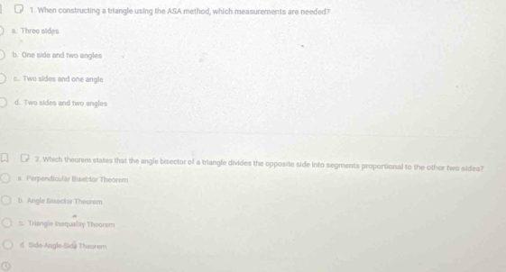 When constructing a triangle using the ASA method, which measurements are needed?
a. Three sides
b. One side and two angles
c. Two sides and one angle
d. Two sides and two angles
2. Which theorem states that the angle bisector of a triangle divides the opposite side into segments proportional to the other two sides?
s. Perpendicular Bisel for Theorem
b. Angle Bisector Theerem
:: Triangle Inequality Thoorem
d. Side Angle Side Thegrem