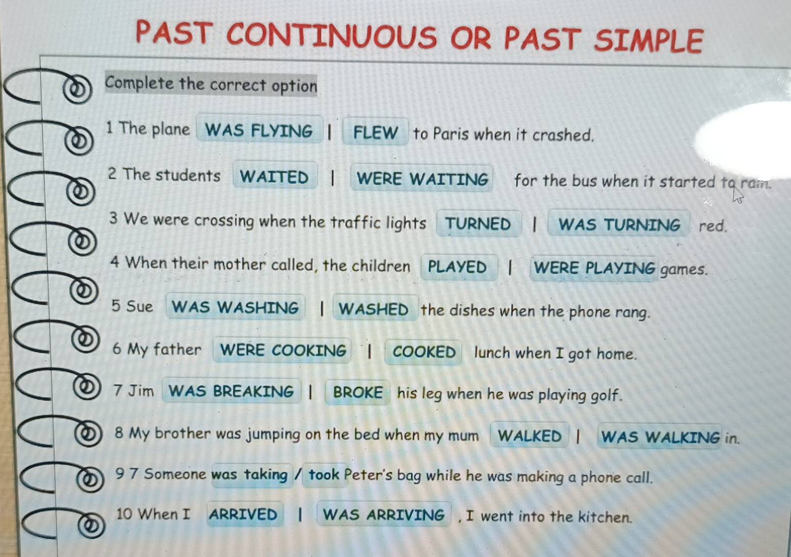 PAST CONTINUOUS OR PAST SIMPLE 
Complete the correct option 
1 The plane WAS FLYING FLEW to Paris when it crashed. 
2 The students WAITED WERE WAITING for the bus when it started to ram. 
3 We were crossing when the traffic lights TURNED WAS TURNING red. 
4 When their mother called, the children PLAYED WERE PLAYING games. 
② 
5 Sue WAS WASHING WASHED the dishes when the phone rang. 
② 6 My father WERE COOKING COOKED lunch when I got home. 
① 7 Jim WAS BREAKING | BROKE his leg when he was playing golf. 
① 8 My brother was jumping on the bed when my mum WALKED | WAS WALKING in. 
② 9 7 Someone was taking / took Peter's bag while he was making a phone call. 
10 When I ARRIVED WAS ARRIVING ,I went into the kitchen.