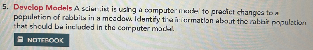 Develop Models A scientist is using a computer model to predict changes to a 
population of rabbits in a meadow. Identify the information about the rabbit population 
that should be included in the computer model. 
NOTEBOOK