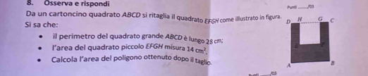 Osserva e rispondi _/03 
Punti. 
Da un cartoncino quadrato ABCD si ritaglia il quadrato EFGH come illustrato in figura. 
Si sa che: 
il perimetro del quadrato grande ABCD è lungo 28 cm; 
l’area del quadrato piccolo EFGH misura 14cm^2. 
Calcola l’area del poligono ottenuto dopo il taglio. 
_/03