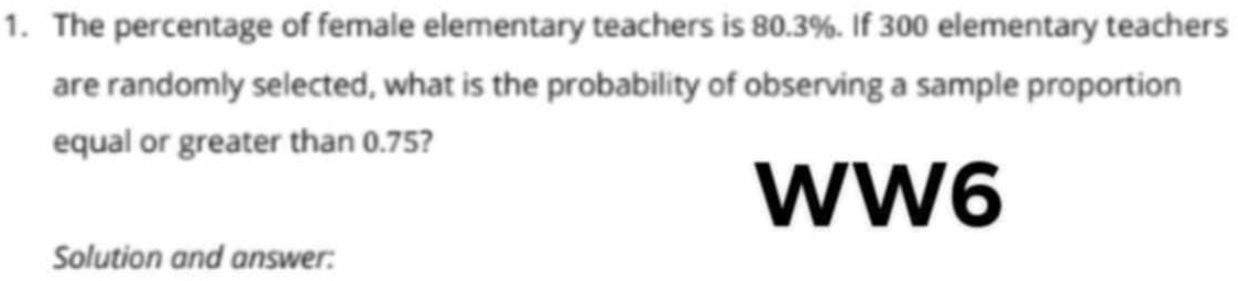 The percentage of female elementary teachers is 80.3%. If 300 elementary teachers 
are randomly selected, what is the probability of observing a sample proportion 
equal or greater than 0.75? 
WW6 
Solution and answer: