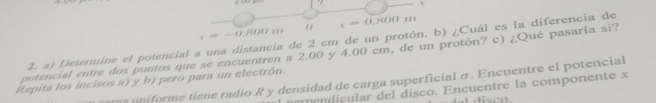 — -0.800 m ( ) x=0.800u
Z. a) Determine el potencial a una distancia de 2 cm de un protón. b) ¿Cuál es la diferencia de 
potencial entre dos puntos que se encuentren a 2.00 y 4.00 cm, de un protón? c) ¿Qué pasaría si? 
Repita los incisos a) y b) pero para un electrón. 
a uniforme tiene radio R y densidad de carga superficial σ. Encuentre el potencial 
m ç dicular del disco. Encuentre la componente x