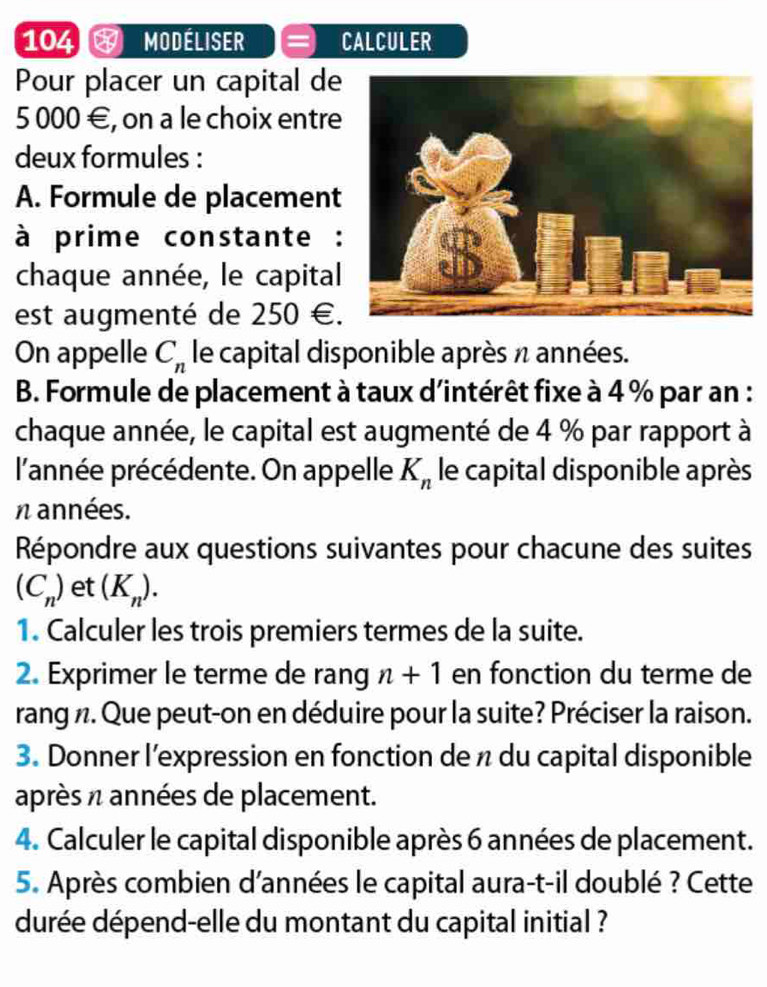 104 MODÉLISER CALCULER 
Pour placer un capital de
5 000 €, on a le choix entre 
deux formules : 
A. Formule de placement 
à prime constante : 
chaque année, le capital 
est augmenté de : ) 50 €. 
On appelle C_n le capital disponible après n années. 
B. Formule de placement à taux d'intérêt fixe à 4 % par an : 
chaque année, le capital est augmenté de 4 % par rapport à 
l'année précédente. On appelle K_n le capital disponible après 
n années. 
Répondre aux questions suivantes pour chacune des suites
(C_n) et (K_n). 
1. Calculer les trois premiers termes de la suite. 
2. Exprimer le terme de rang n+1 en fonction du terme de 
rang n. Que peut-on en déduire pour la suite? Préciser la raison. 
3. Donner l’expression en fonction de n du capital disponible 
après n années de placement. 
4. Calculer le capital disponible après 6 années de placement. 
5. Après combien d'années le capital aura-t-il doublé ? Cette 
durée dépend-elle du montant du capital initial ?